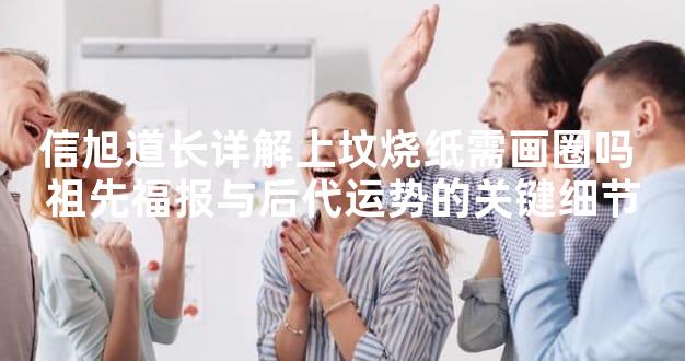 信旭道长详解上坟烧纸需画圈吗 祖先福报与后代运势的关键细节